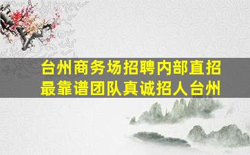 台州商务场招聘内部直招最靠谱团队真诚招人台州